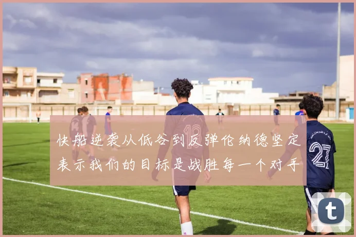 快船逆袭从低谷到反弹伦纳德坚定表示我们的目标是战胜每一个对手