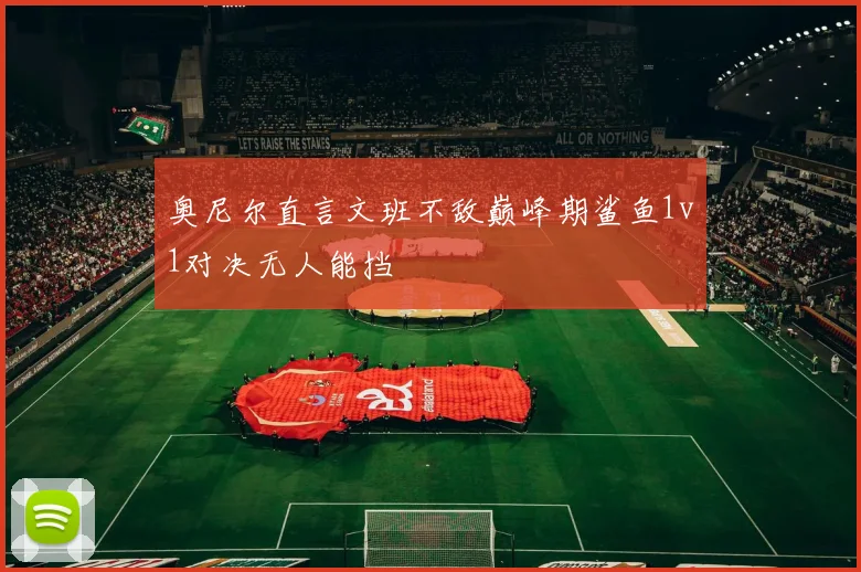 奥尼尔直言文班不敌巅峰期鲨鱼1v1对决无人能挡