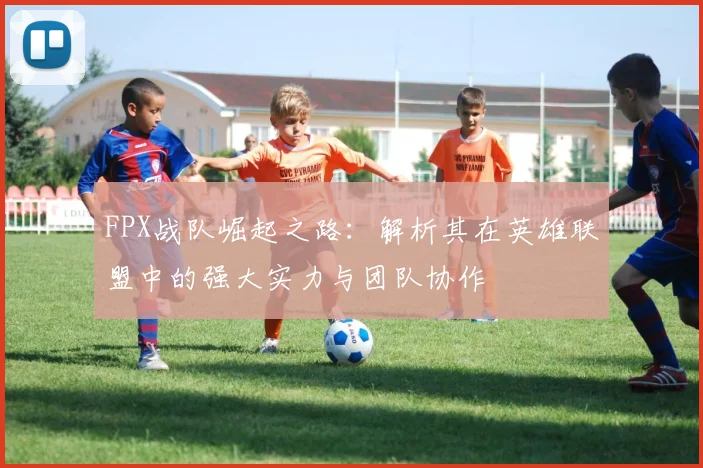 FPX战队崛起之路：解析其在英雄联盟中的强大实力与团队协作