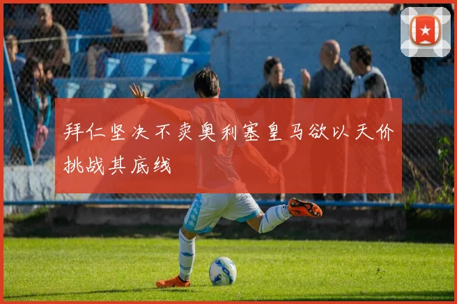 拜仁坚决不卖奥利塞皇马欲以天价挑战其底线