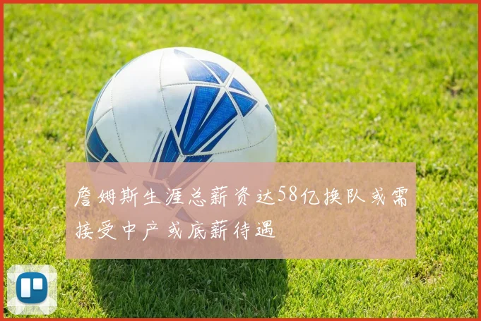 詹姆斯生涯总薪资达58亿换队或需接受中产或底薪待遇