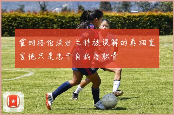 霍姆格伦谈杜兰特被误解的真相直言他只是忠于自我与职责