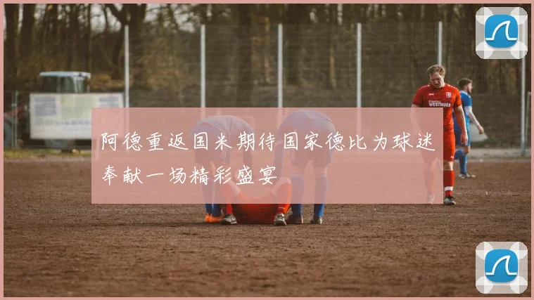 阿德重返国米期待国家德比为球迷奉献一场精彩盛宴