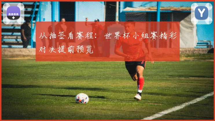 从抽签看赛程：世界杯小组赛精彩对决提前预览