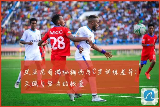 皮亚尼奇揭秘梅西与C罗训练差异：天赋与努力的较量