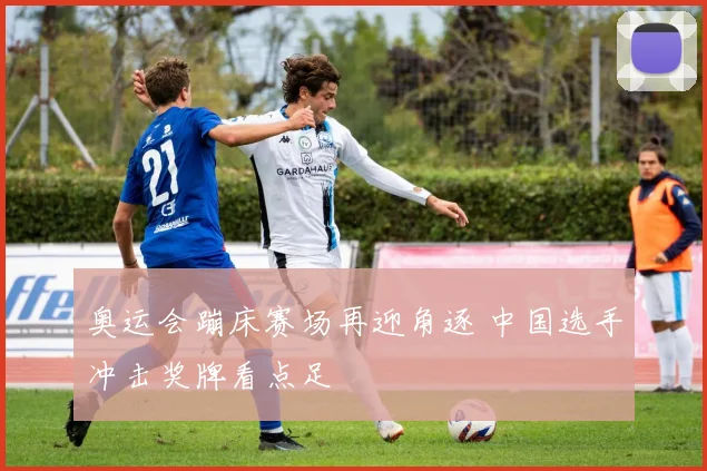 奥运会蹦床赛场再迎角逐 中国选手冲击奖牌看点足
