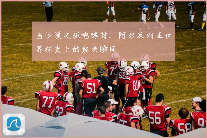 当沙漠之狐咆哮时：阿尔及利亚世界杯史上的经典瞬间