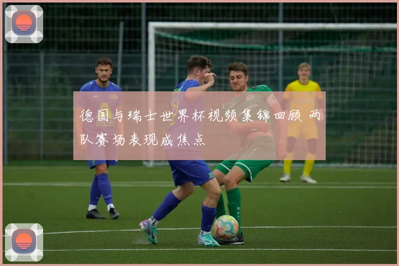 德国与瑞士世界杯视频集锦回顾 两队赛场表现成焦点