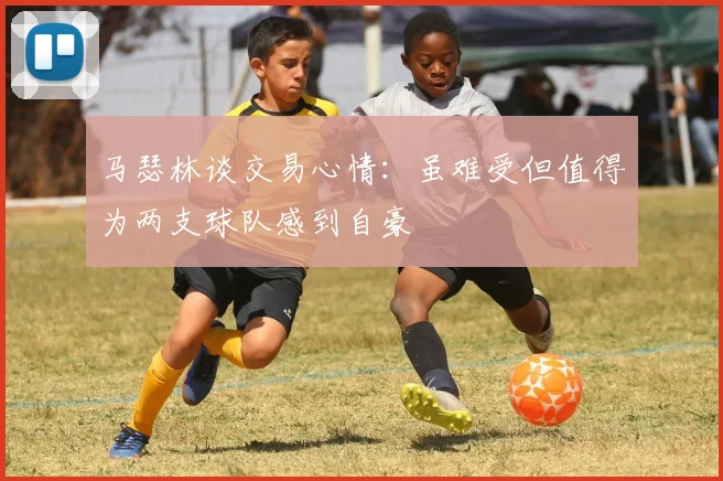 马瑟林谈交易心情：虽难受但值得为两支球队感到自豪