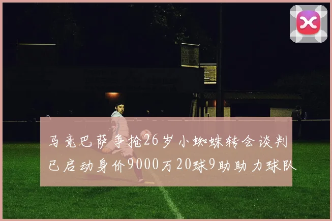 马竞巴萨争抢26岁小蜘蛛转会谈判已启动身价9000万20球9助助力球队